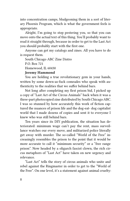 into concentration camps, bludgeoning them in a sort of liter- ary Phoenix Program, which is what the government feels is appropriate.  Alright, I’m going to stop pestering you, so that you can move onto the actual text of this thing. You’ll probably want to read it straight through, because in order to get to the Last Act you should probably start with the first one.  Anyone can get my catalogs and zines. All you have to do is request them.  South Chicago ABC Zine Distro  PO, Box 721  Homewood, IL 60430  Jeremy Hammond  You are holding a true revolutionary gem in your hands, written by some down-as-fuck comrades who speak with au- thenticity to the realities that we suffer behind bars  Not long after completing my first prison bid, I picked up a copy of “Last Act of the Circus Animals” back when it was a three-part photocopied zine distributed by South Chicago ABC. T was so stunned by how aceurately this work of fiction cap- tured the nuances of prison life and the dog-eat- dog capitalist world that I made dozens of copies and sent it to everyone I Knew who was still behind bars.  Ten years since its DIY publication, the situation has de- teriorated: minimum wage can’t pay the rent, mass surveil- lance watches our every move, and militarized police literally get away with murder. The so-called “World of the Free” in- creasingly resembles the prison to the point that it would be more accurate to call it “minimum security” or a “free range prison”. Now headed by a oligarch fascist clown, the rich cir- cus metaphors of “Last Act” have taken on new urgency and relevance.  “Last Act” tells the story of circus animals who unite and rebel against the Ringmaster in order to get to the “World of the Free”. On one level, i’s a statement against animal cruelty:  8 